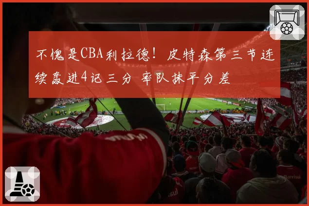 不愧是CBA利拉德！皮特森第三节连续轰进4记三分 率队抹平分差