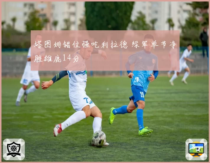 塔图姆错位强吃利拉德 绿军单节净胜雄鹿14分